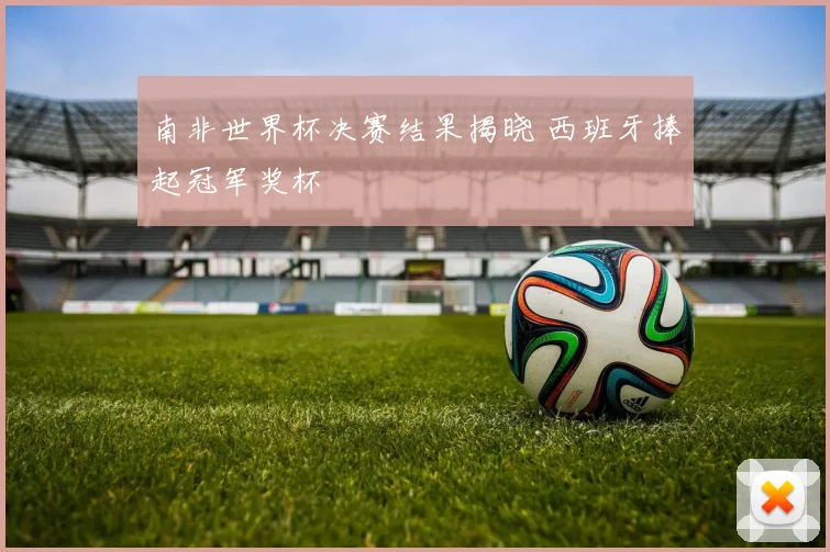南非世界杯决赛结果揭晓 西班牙捧起冠军奖杯
