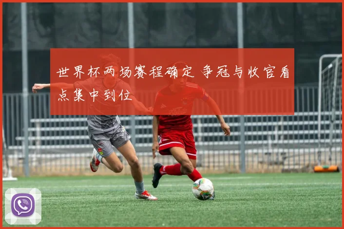 世界杯两场赛程确定 争冠与收官看点集中到位