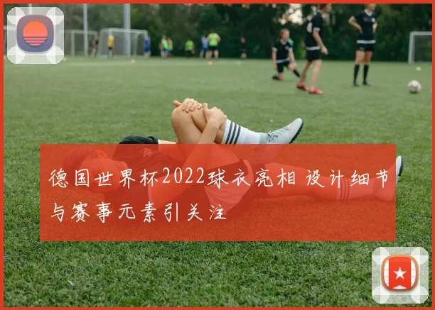 德国世界杯2022球衣亮相 设计细节与赛事元素引关注